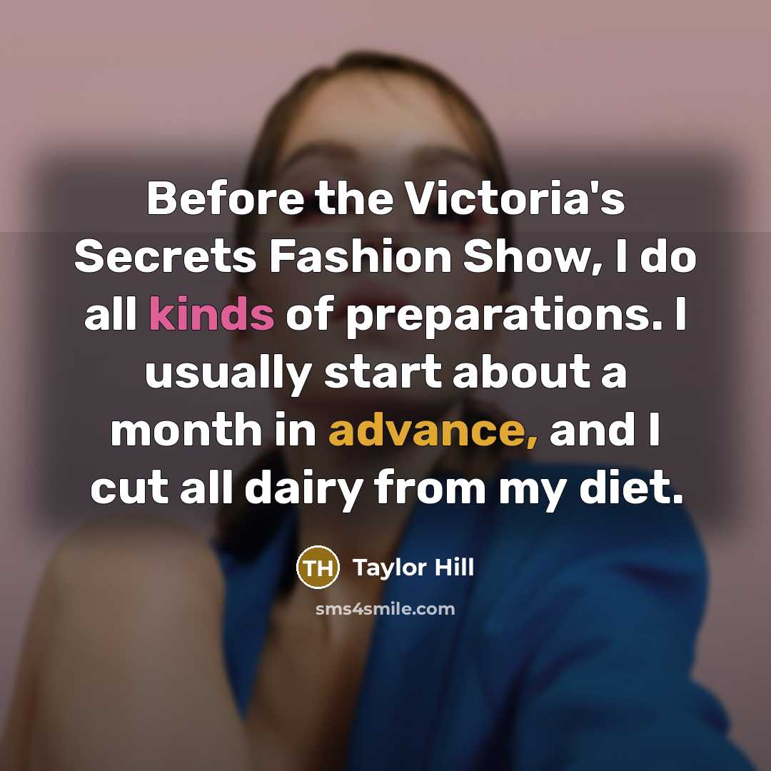 “Before the Victoria's Secrets Fashion Show, I do all kinds of preparations. I usually start about a month in advance, and I cut all dairy from my diet.” quote by Taylor Hill