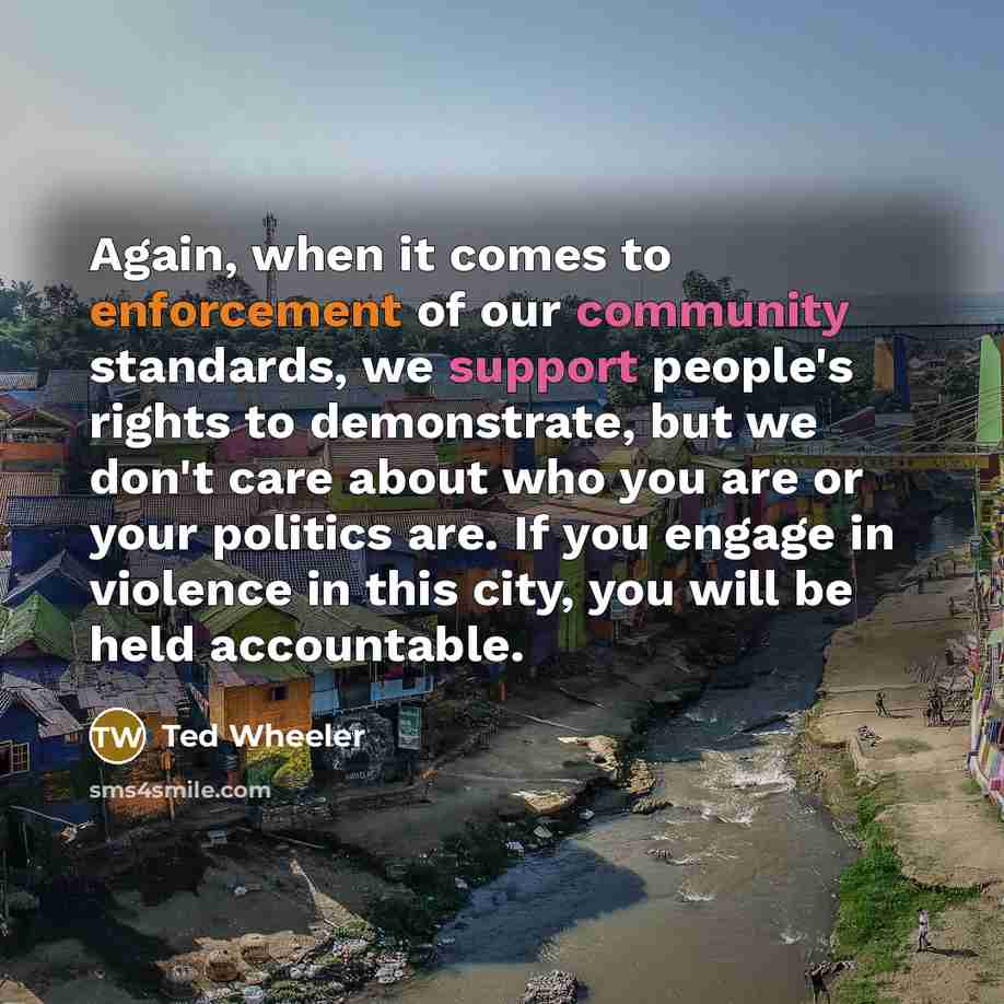 “Again, when it comes to enforcement of our community standards, we support people's rights to demonstrate, but we don't care about who you are or your politics are. If you engage in violence in this city, you will be held accountable.” quote by Ted Wheeler