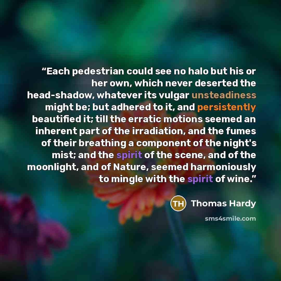 “Each pedestrian could see no halo but his or her own, which never deserted the head-shadow, whatever its vulgar unsteadiness might be; but adhered to it, and persistently beautified it; till the erratic motions seemed an inherent part of the irradiation, and the fumes of their breathing a…” quote by Thomas Hardy