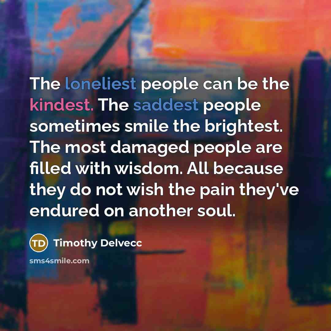 “The loneliest people can be the kindest. The saddest people sometimes smile the brightest. The most damaged people are filled with wisdom. All because they do not wish the pain they've endured on another soul.” quote by Timothy Delvecc