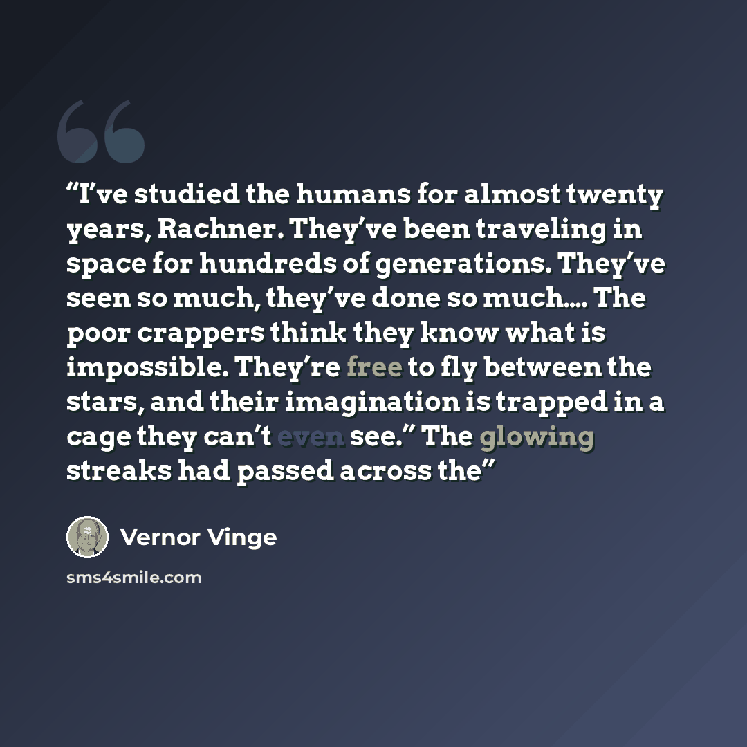 “I’ve studied the humans for almost twenty years, Rachner. They’ve been traveling in space for hundreds of generations. They’ve seen so much, they’ve done so much…. The poor crappers think they know what is impossible. They’re free to fly between the stars, and their imagination is trapped in a…” quote by Vernor Vinge