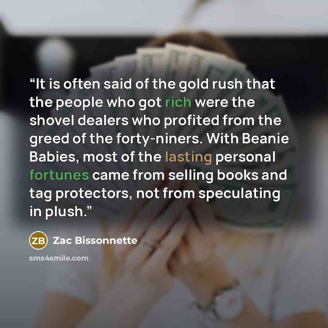 “It is often said of the gold rush that the people who got rich were the shovel dealers who profited from the greed of the forty-niners. With Beanie Babies, most of the lasting personal fortunes came from selling books and tag protectors, not from speculating in plush.” quote by Zac Bissonnette