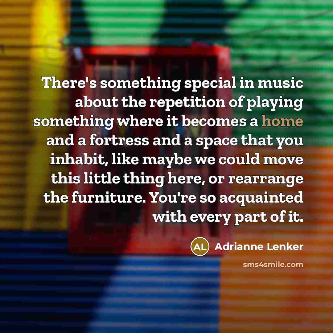 “There's something special in music about the repetition of playing something where it becomes a home and a fortress and a space that you inhabit, like maybe we could move this little thing here, or rearrange the furniture. You're so acquainted with every part of it.” quote by Adrianne Lenker
