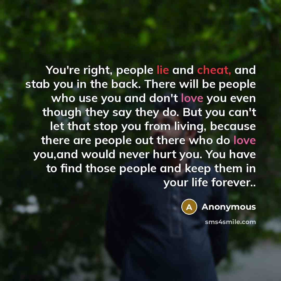 “You're right, people lie and cheat, and stab you in the back. There will be people who use you and don't love you even though they say they do. But you can't let that stop you from living, because there are people out there who do love you,and would never hurt you. You have to find those people…” quote by Anonymous
