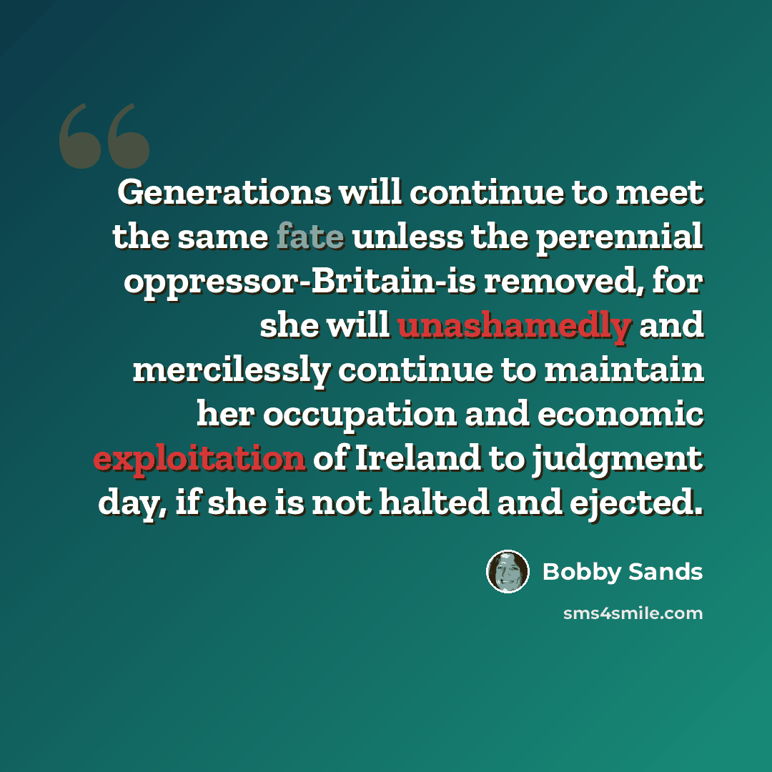 “Generations will continue to meet the same fate unless the perennial oppressor-Britain-is removed, for she will unashamedly and mercilessly continue to maintain her occupation and economic exploitation of Ireland to judgment day, if she is not halted and ejected.” quote by Bobby Sands