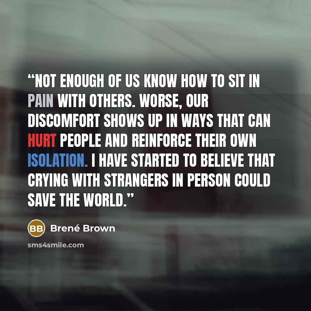 “Not enough of us know how to sit in pain with others. Worse, our discomfort shows up in ways that can hurt people and reinforce their own isolation. I have started to believe that crying with strangers in person could save the world.” quote by Brené Brown