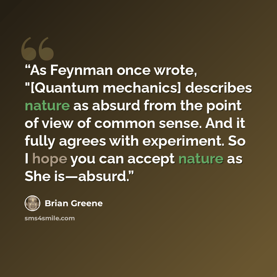 “As Feynman once wrote, "[Quantum mechanics] describes nature as absurd from the point of view of common sense. And it fully agrees with experiment. So I hope you can accept nature as She is—absurd.” quote by Brian Greene