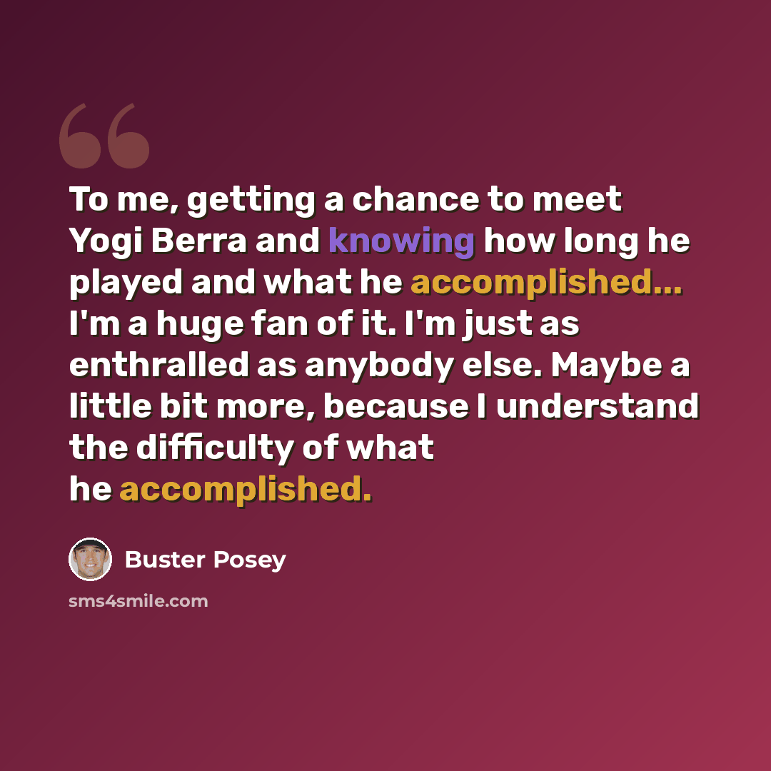 “To me, getting a chance to meet Yogi Berra and knowing how long he played and what he accomplished... I'm a huge fan of it. I'm just as enthralled as anybody else. Maybe a little bit more, because I understand the difficulty of what he accomplished.” quote by Buster Posey