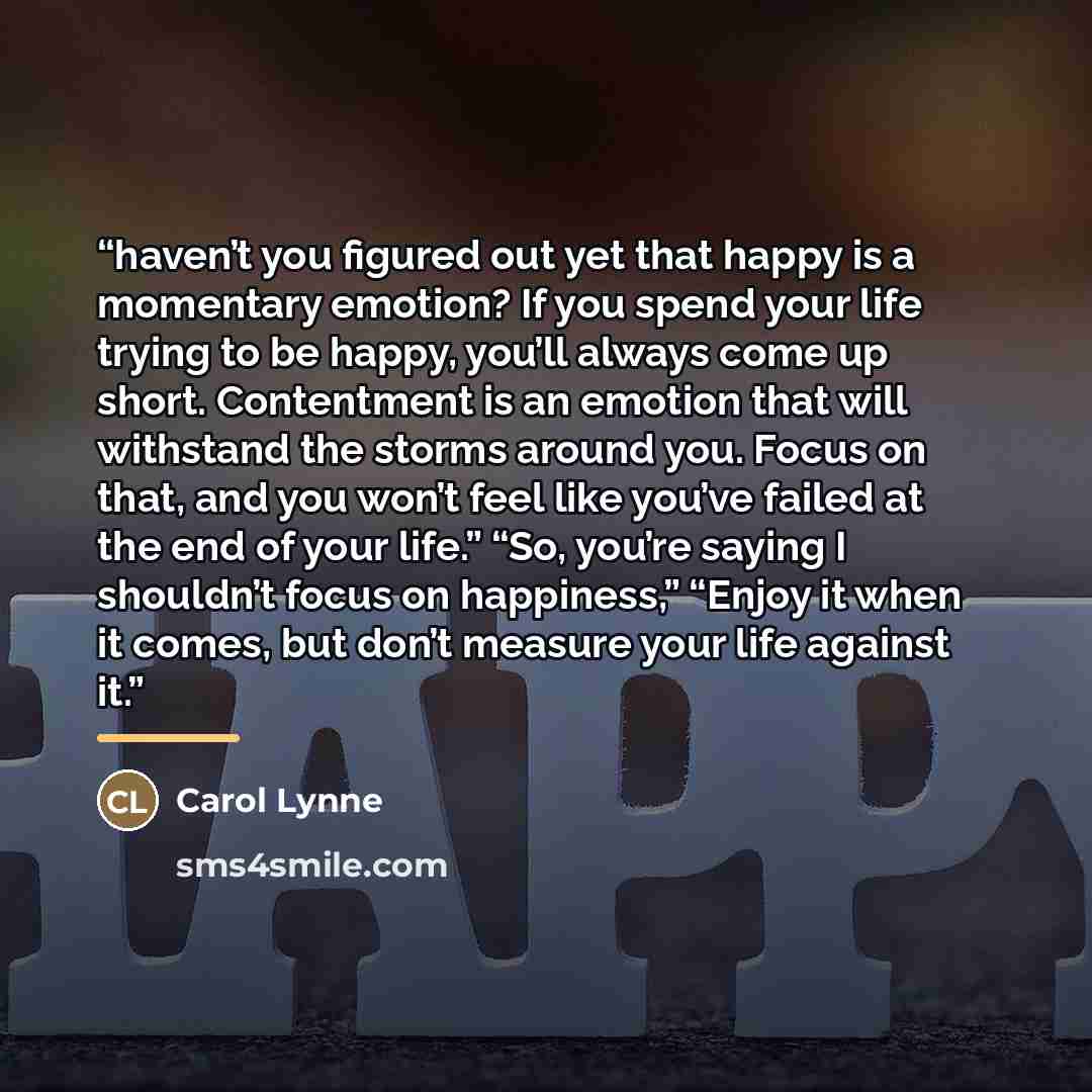 “haven’t you figured out yet that happy is a momentary emotion? If you spend your life trying to be happy, you’ll always come up short. Contentment is an emotion that will withstand the storms around you. Focus on that, and you won’t feel like you’ve failed at the end of your life.” “So, you’re…” quote by Carol Lynne