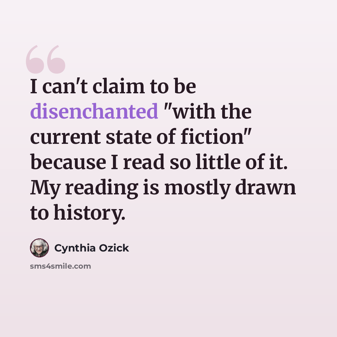 “I can't claim to be disenchanted "with the current state of fiction" because I read so little of it. My reading is mostly drawn to history.” quote by Cynthia Ozick