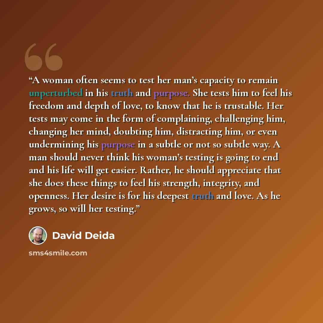 “A woman often seems to test her man’s capacity to remain unperturbed in his truth and purpose. She tests him to feel his freedom and depth of love, to know that he is trustable. Her tests may come in the form of complaining, challenging him, changing her mind, doubting him, distracting him, or…” quote by David Deida