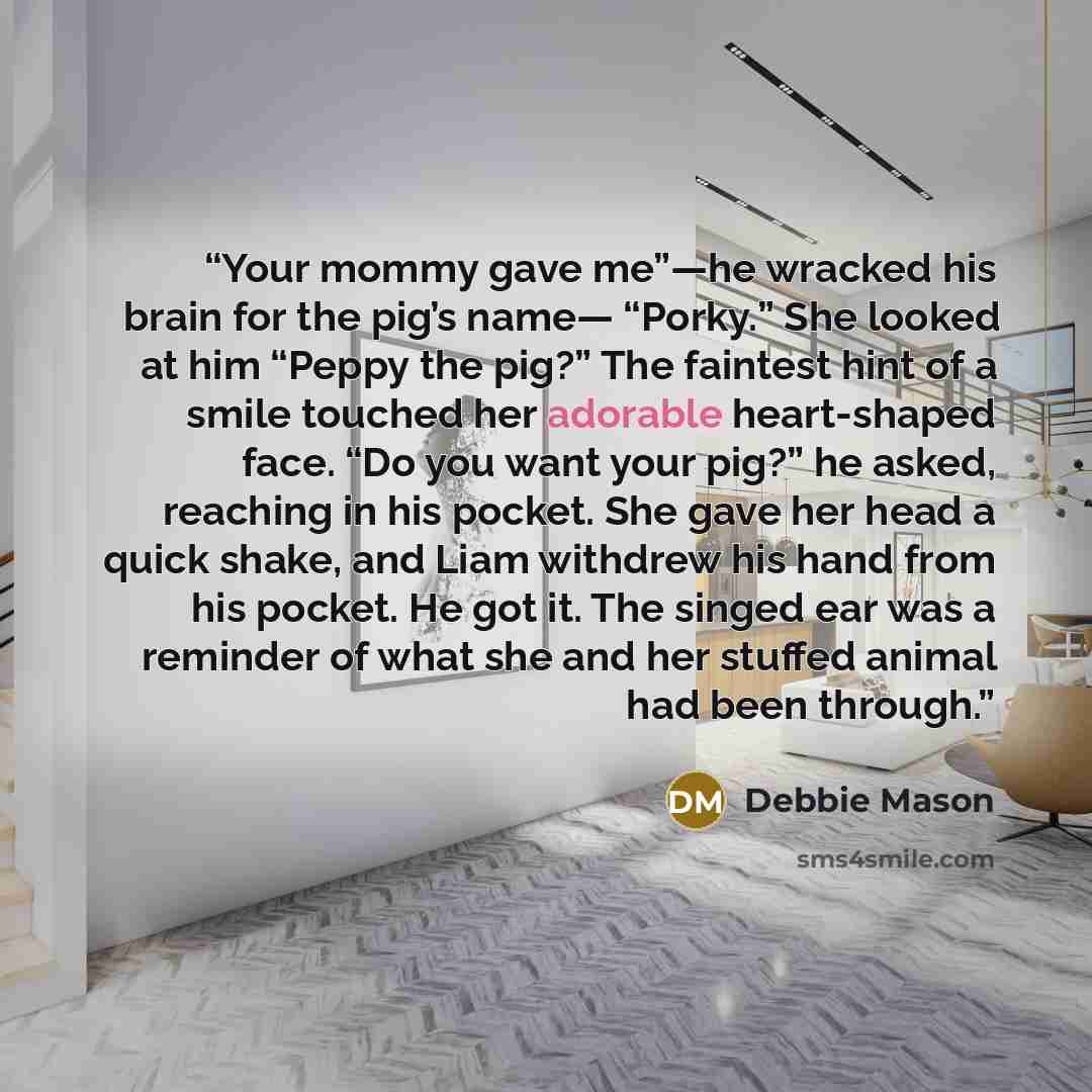 “Your mommy gave me”—he wracked his brain for the pig’s name— “Porky.” She looked at him “Peppy the pig?” The faintest hint of a smile touched her adorable heart-shaped face. “Do you want your pig?” he asked, reaching in his pocket. She gave her head a quick shake, and Liam withdrew his hand from…” quote by Debbie Mason