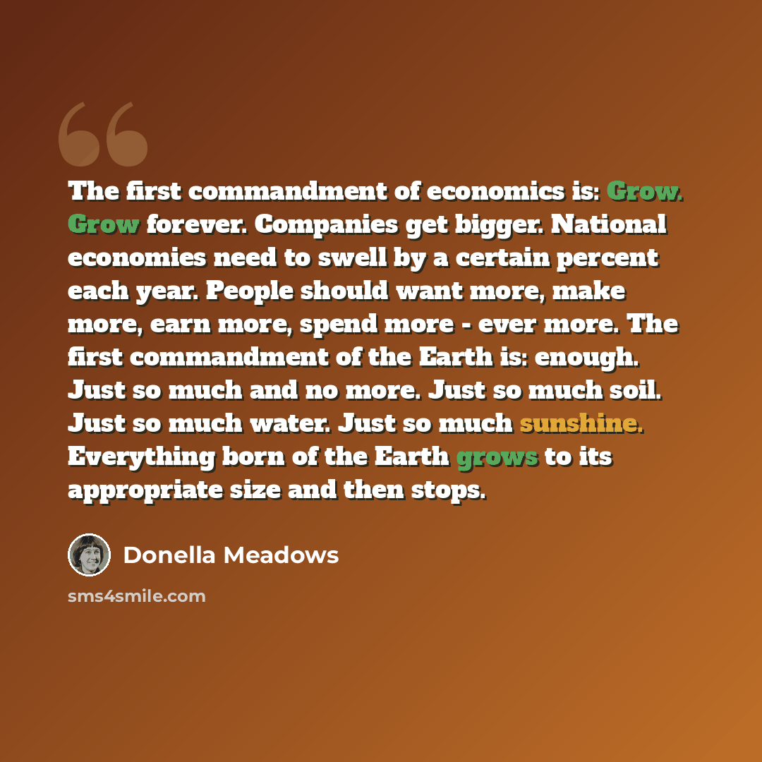 “The first commandment of economics is: Grow. Grow forever. Companies get bigger. National economies need to swell by a certain percent each year. People should want more, make more, earn more, spend more - ever more. The first commandment of the Earth is: enough. Just so much and no more. Just so…” quote by Donella Meadows