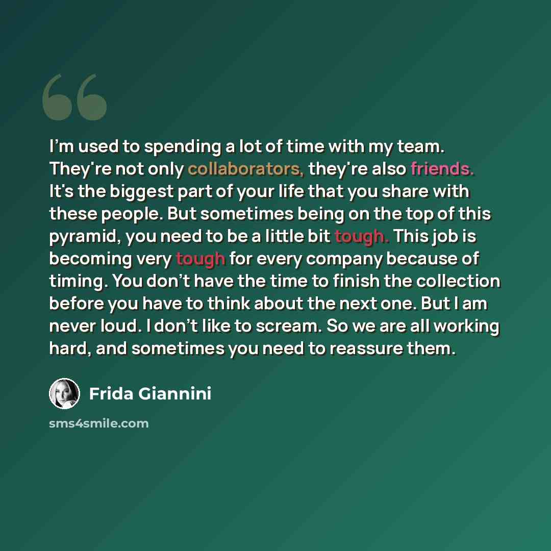 “I'm used to spending a lot of time with my team. They're not only collaborators, they're also friends. It's the biggest part of your life that you share with these people. But sometimes being on the top of this pyramid, you need to be a little bit tough. This job is becoming very tough for every…” quote by Frida Giannini