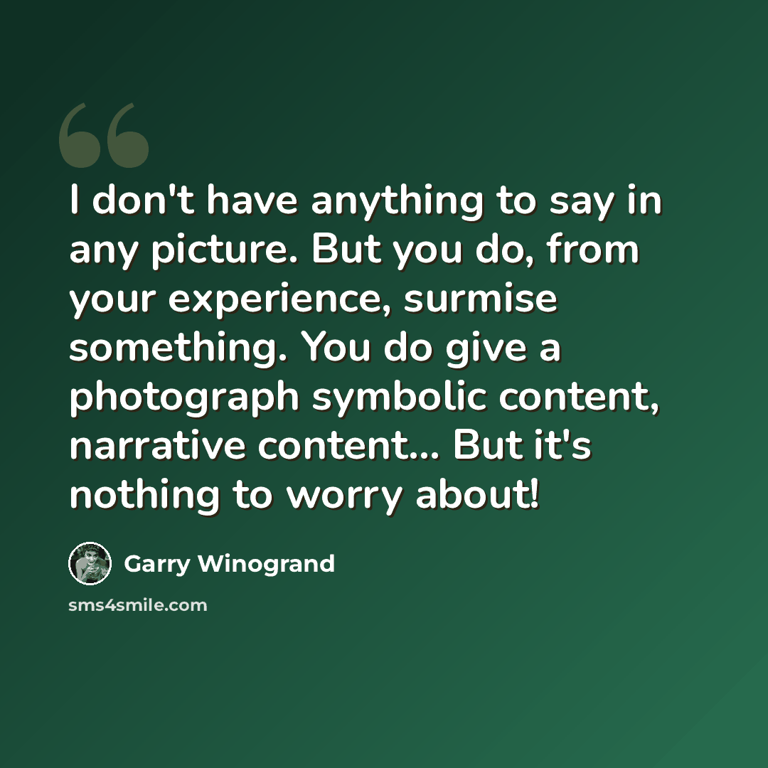“I don't have anything to say in any picture. But you do, from your experience, surmise something. You do give a photograph symbolic content, narrative content... But it's nothing to worry about!” quote by Garry Winogrand