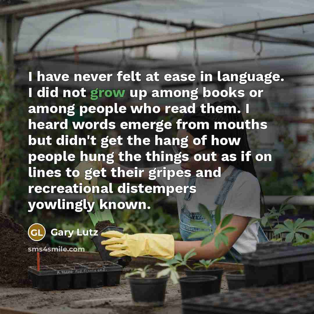 “I have never felt at ease in language. I did not grow up among books or among people who read them. I heard words emerge from mouths but didn't get the hang of how people hung the things out as if on lines to get their gripes and recreational distempers yowlingly known.” quote by Gary Lutz