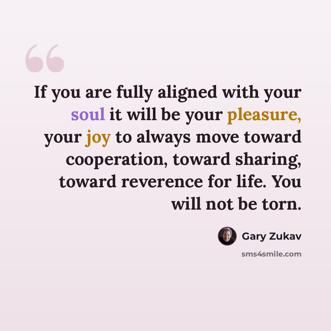 “If you are fully aligned with your soul it will be your pleasure, your joy to always move toward cooperation, toward sharing, toward reverence for life. You will not be torn.” quote by Gary Zukav