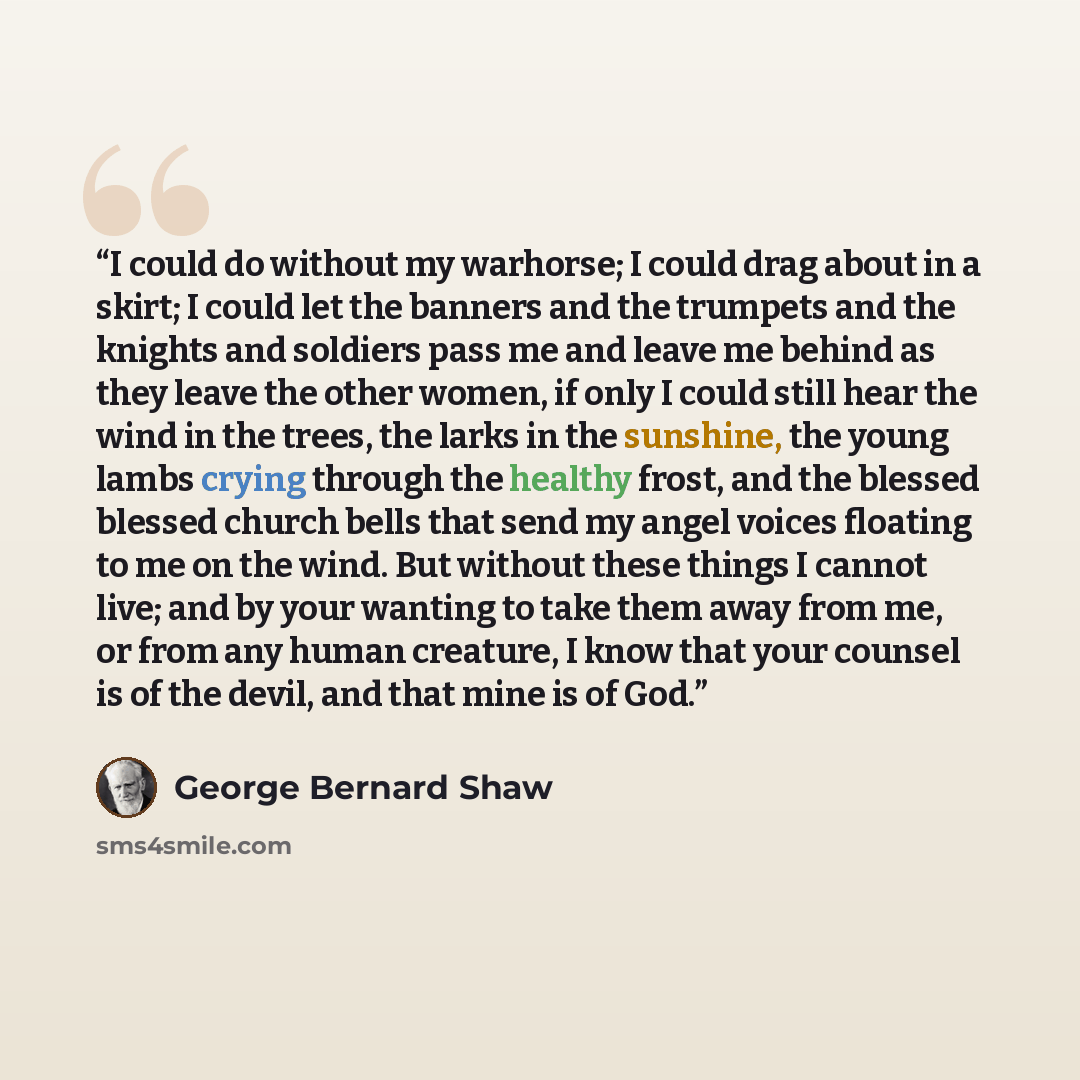 “I could do without my warhorse; I could drag about in a skirt; I could let the banners and the trumpets and the knights and soldiers pass me and leave me behind as they leave the other women, if only I could still hear the wind in the trees, the larks in the sunshine, the young lambs crying…” quote by George Bernard Shaw