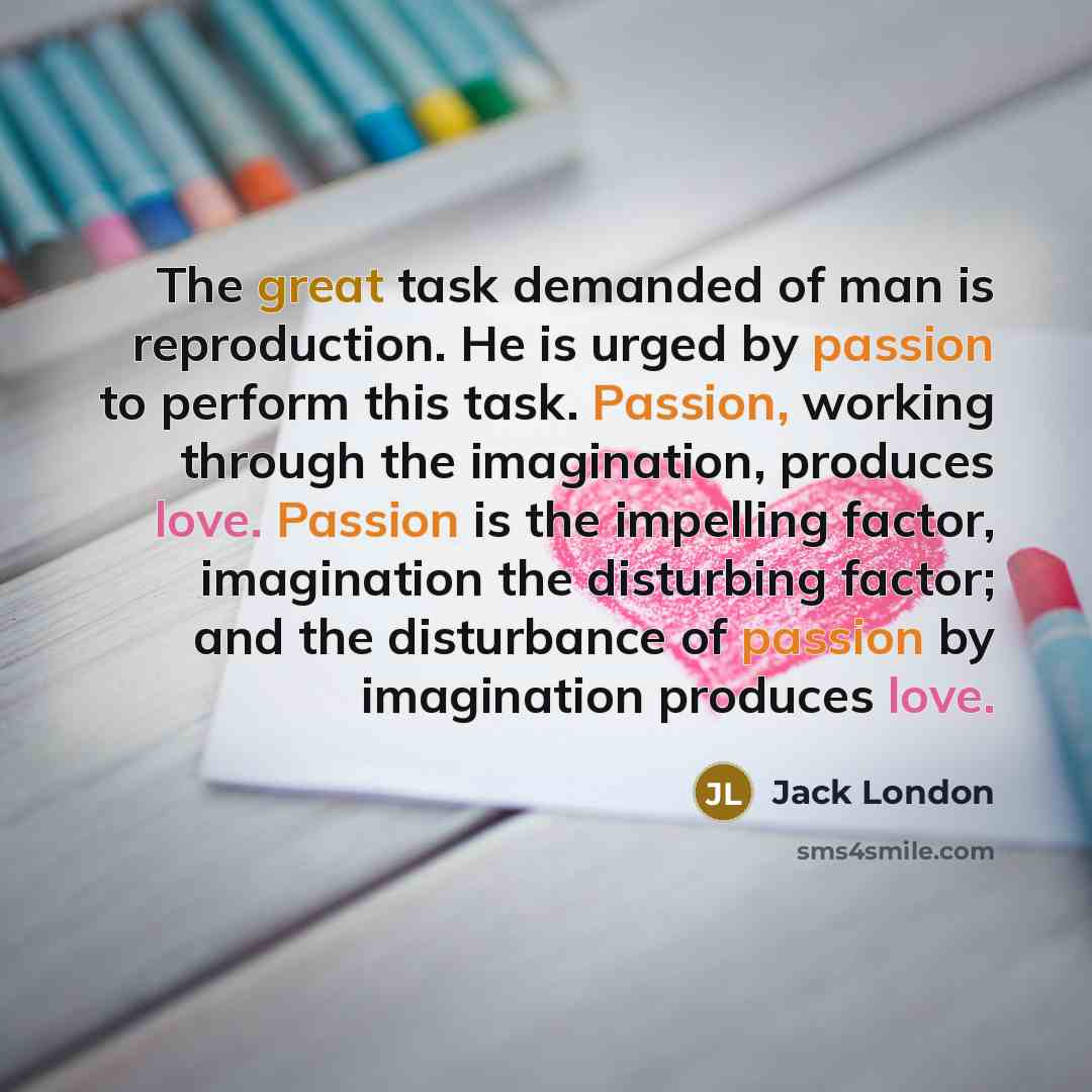 “The great task demanded of man is reproduction. He is urged by passion to perform this task. Passion, working through the imagination, produces love. Passion is the impelling factor, imagination the disturbing factor; and the disturbance of passion by imagination produces love.” quote by Jack London