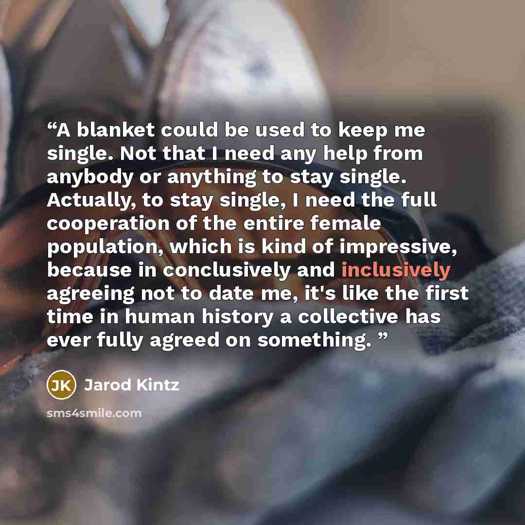 “A blanket could be used to keep me single. Not that I need any help from anybody or anything to stay single. Actually, to stay single, I need the full cooperation of the entire female population, which is kind of impressive, because in conclusively and inclusively agreeing not to date me, it's…” quote by Jarod Kintz