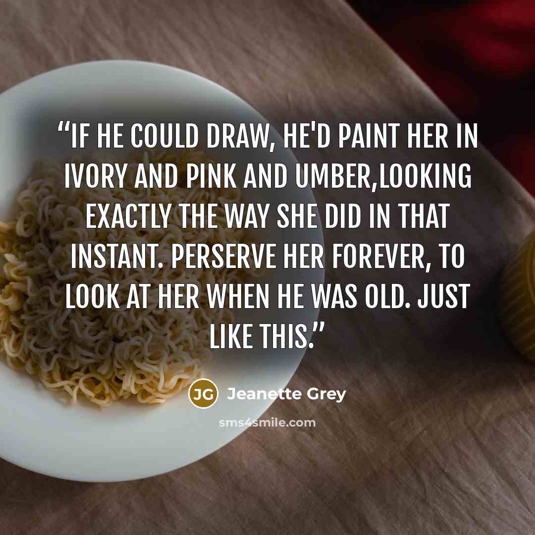 “If he could draw, he'd paint her in ivory and pink and umber,looking exactly the way she did in that instant. Perserve her forever, to look at her when he was old. Just like this.” quote by Jeanette Grey