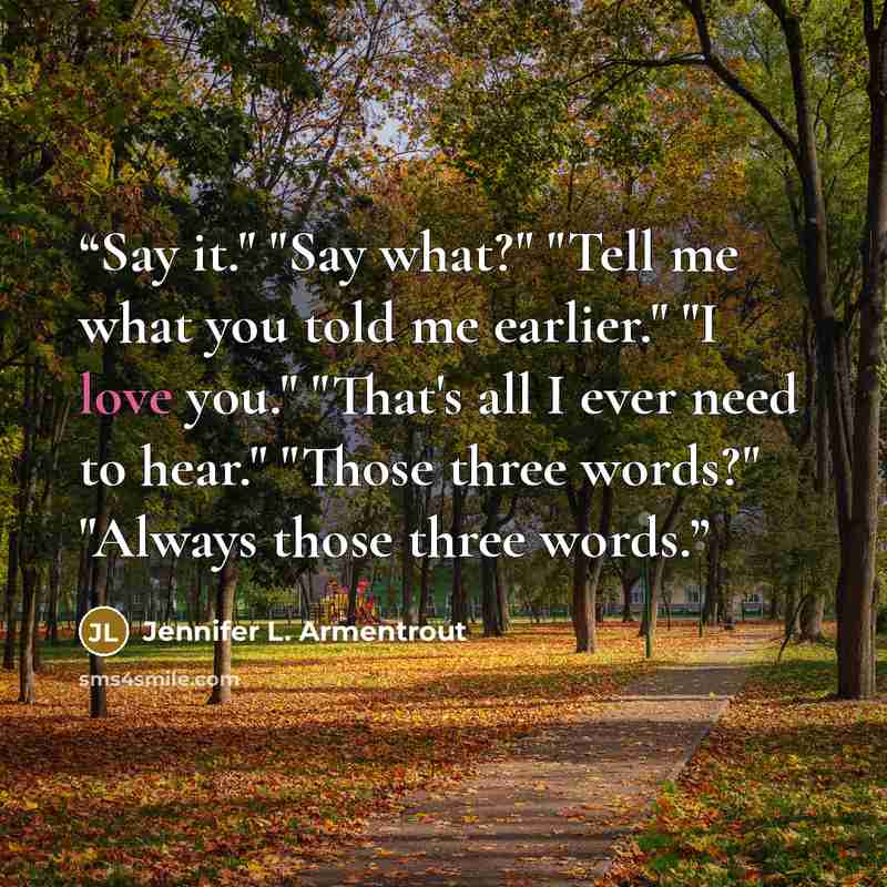 “Say it." "Say what?" "Tell me what you told me earlier." "I love you." "That's all I ever need to hear." "Those three words?" "Always those three words.” quote by Jennifer L. Armentrout