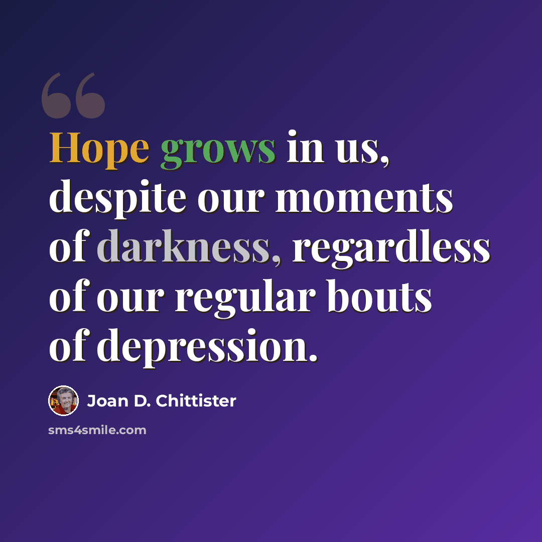 “Hope grows in us, despite our moments of darkness, regardless of our regular bouts of depression.” quote by Joan D. Chittister