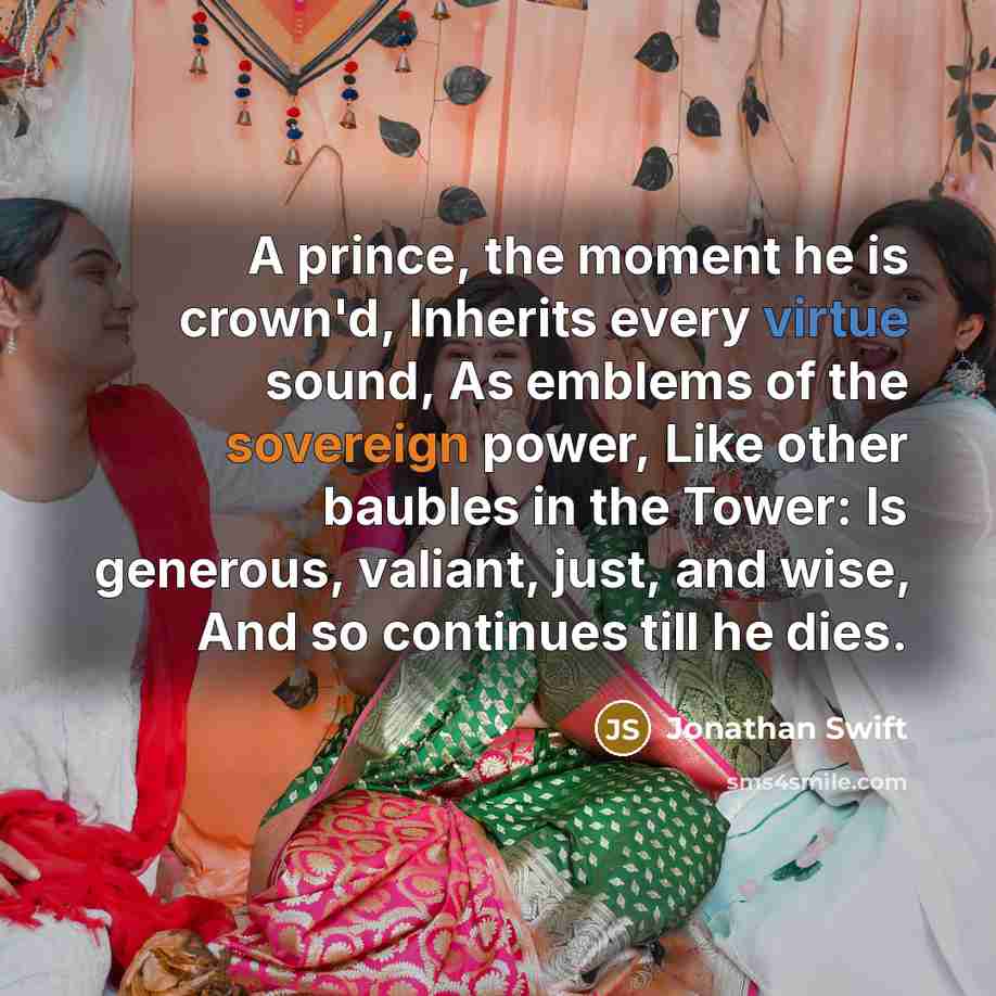 “A prince, the moment he is crown'd, Inherits every virtue sound, As emblems of the sovereign power, Like other baubles in the Tower: Is generous, valiant, just, and wise, And so continues till he dies.” quote by Jonathan Swift
