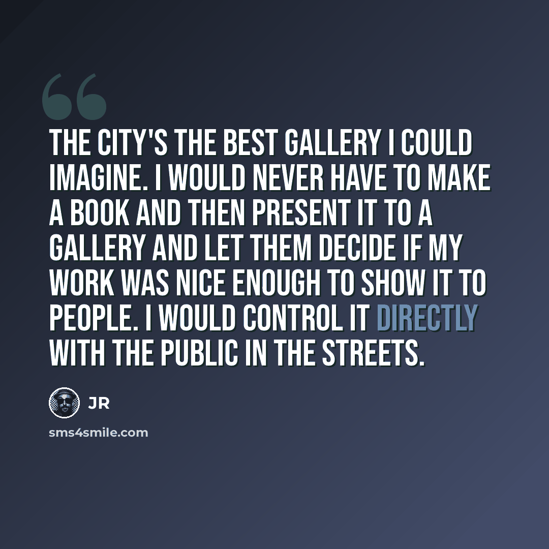 “The city's the best gallery I could imagine. I would never have to make a book and then present it to a gallery and let them decide if my work was nice enough to show it to people. I would control it directly with the public in the streets.” quote by JR