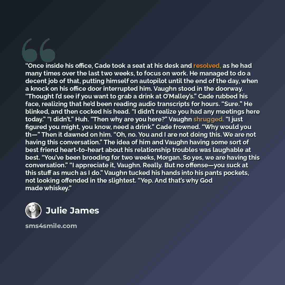 “Once inside his office, Cade took a seat at his desk and resolved, as he had many times over the last two weeks, to focus on work. He managed to do a decent job of that, putting himself on autopilot until the end of the day, when a knock on his office door interrupted him. Vaughn stood in the…” quote by Julie James