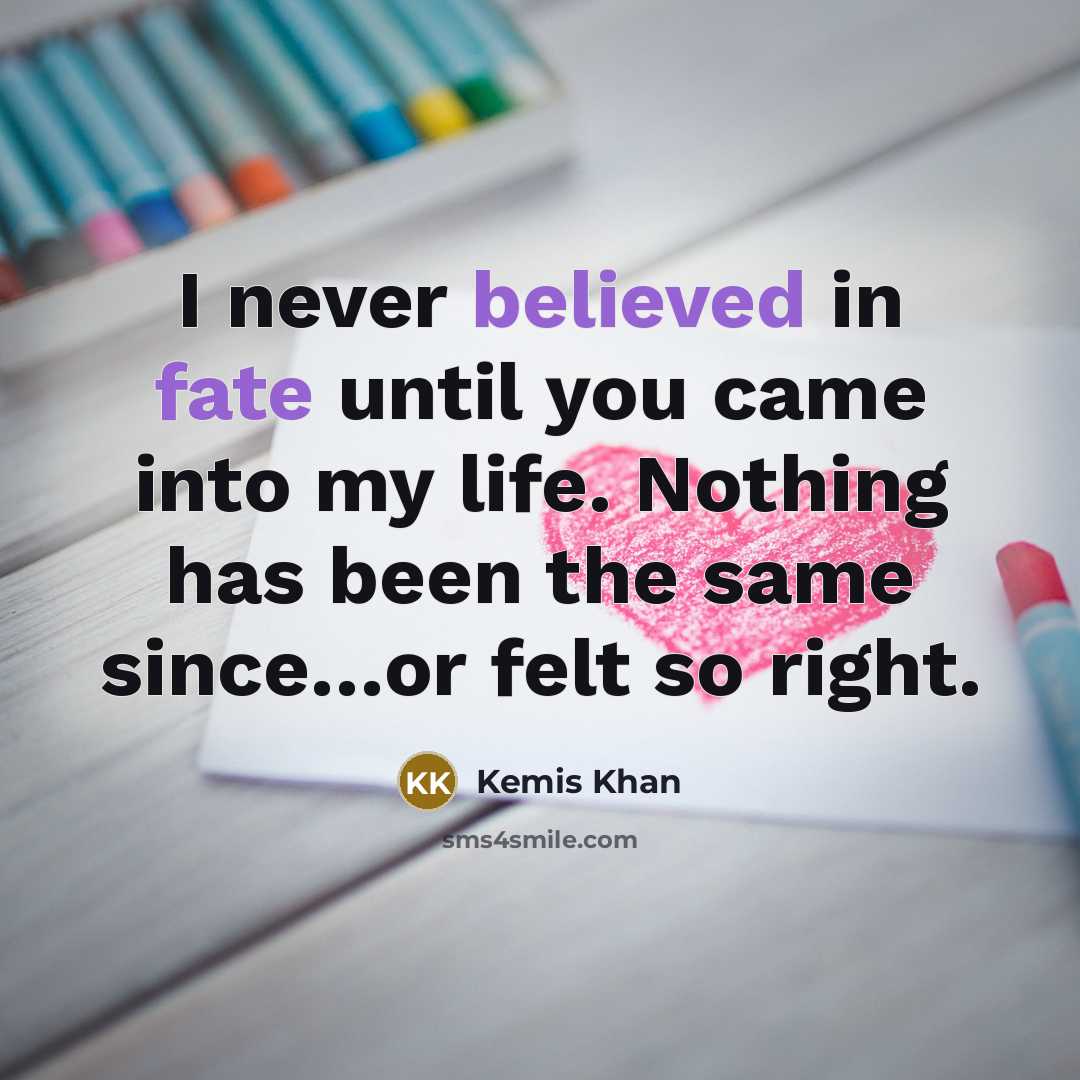 “I never believed in fate until you came into my life. Nothing has been the same since…or felt so right.” quote by Kemis Khan