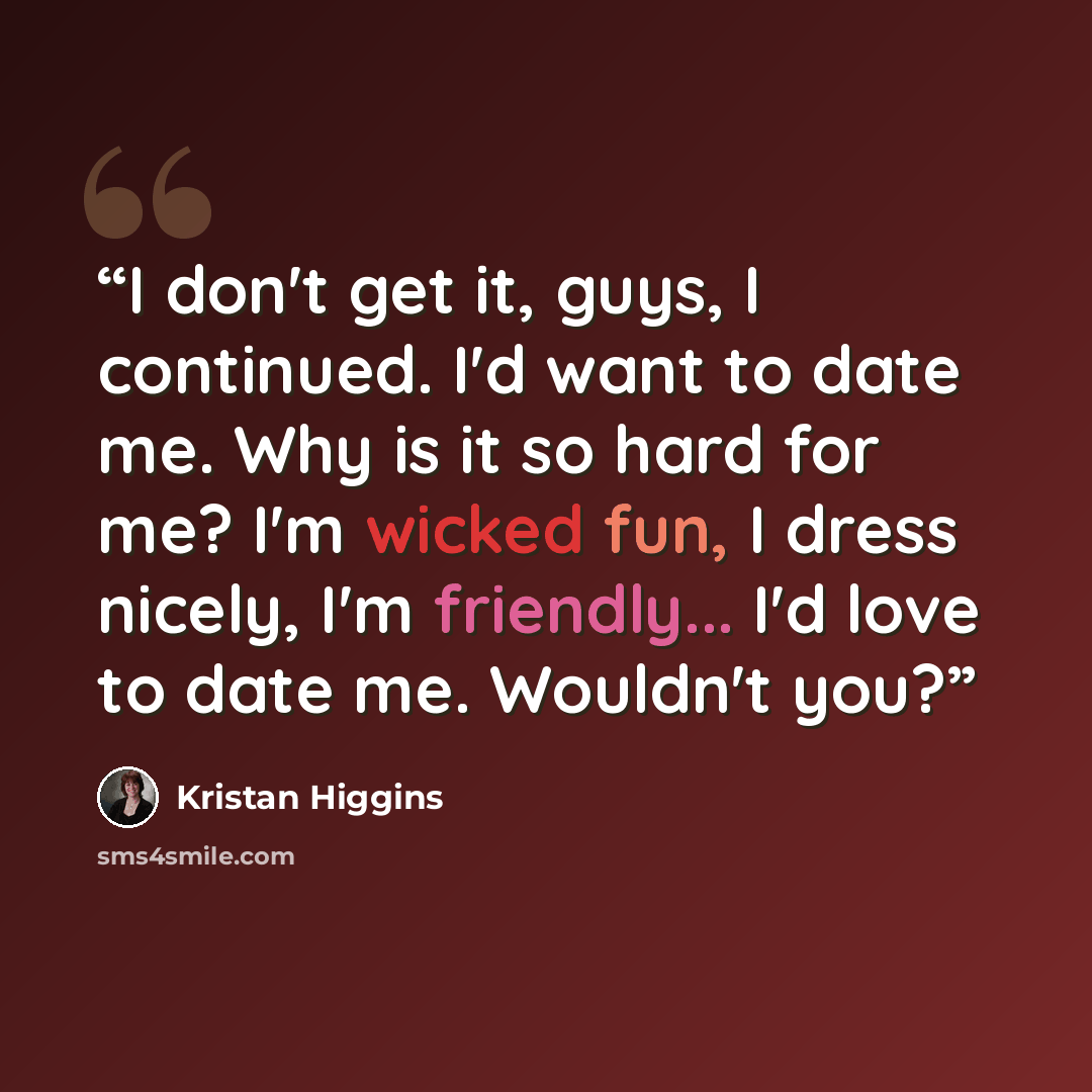 “I don't get it, guys, I continued. I'd want to date me. Why is it so hard for me? I'm wicked fun, I dress nicely, I'm friendly... I'd love to date me. Wouldn't you?” quote by Kristan Higgins