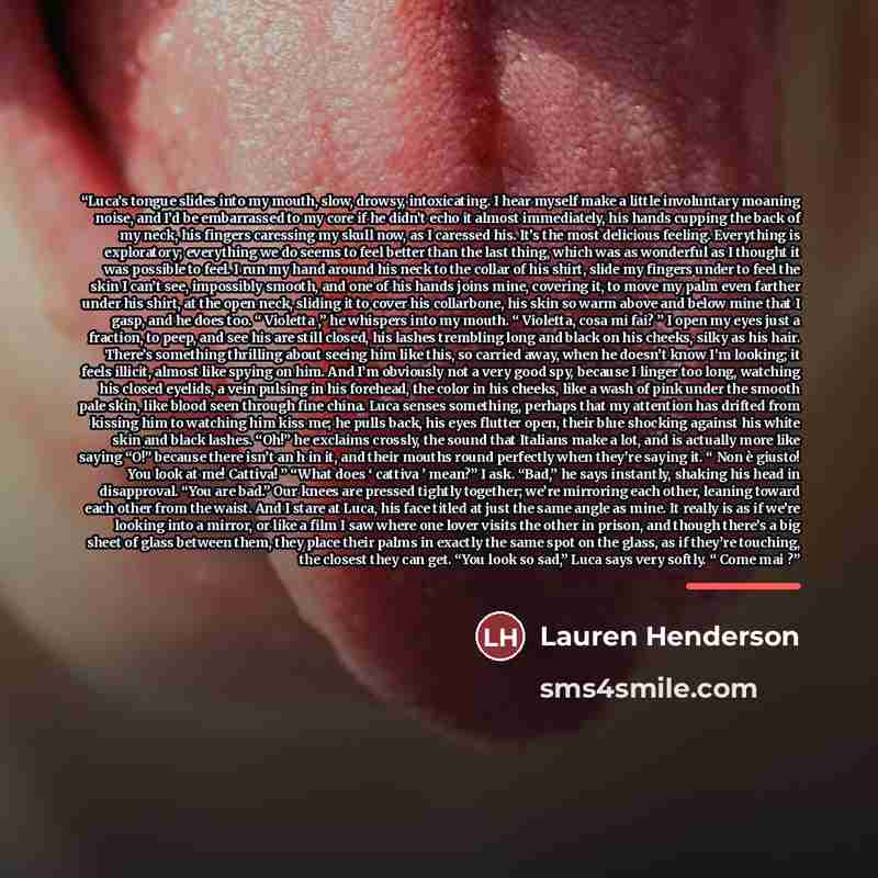 “Luca’s tongue slides into my mouth, slow, drowsy, intoxicating. I hear myself make a little involuntary moaning noise, and I’d be embarrassed to my core if he didn’t echo it almost immediately, his hands cupping the back of my neck, his fingers caressing my skull now, as I caressed his. It’s the…” quote by Lauren Henderson