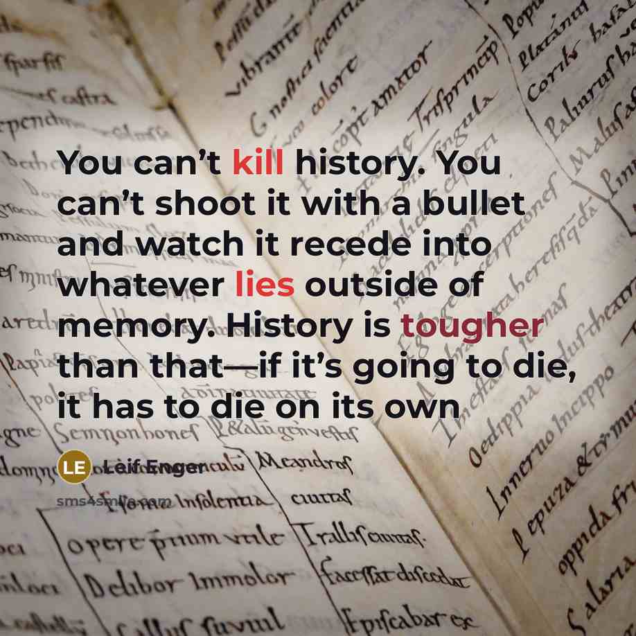 “You can’t kill history. You can’t shoot it with a bullet and watch it recede into whatever lies outside of memory. History is tougher than that—if it’s going to die, it has to die on its own” quote by Leif Enger