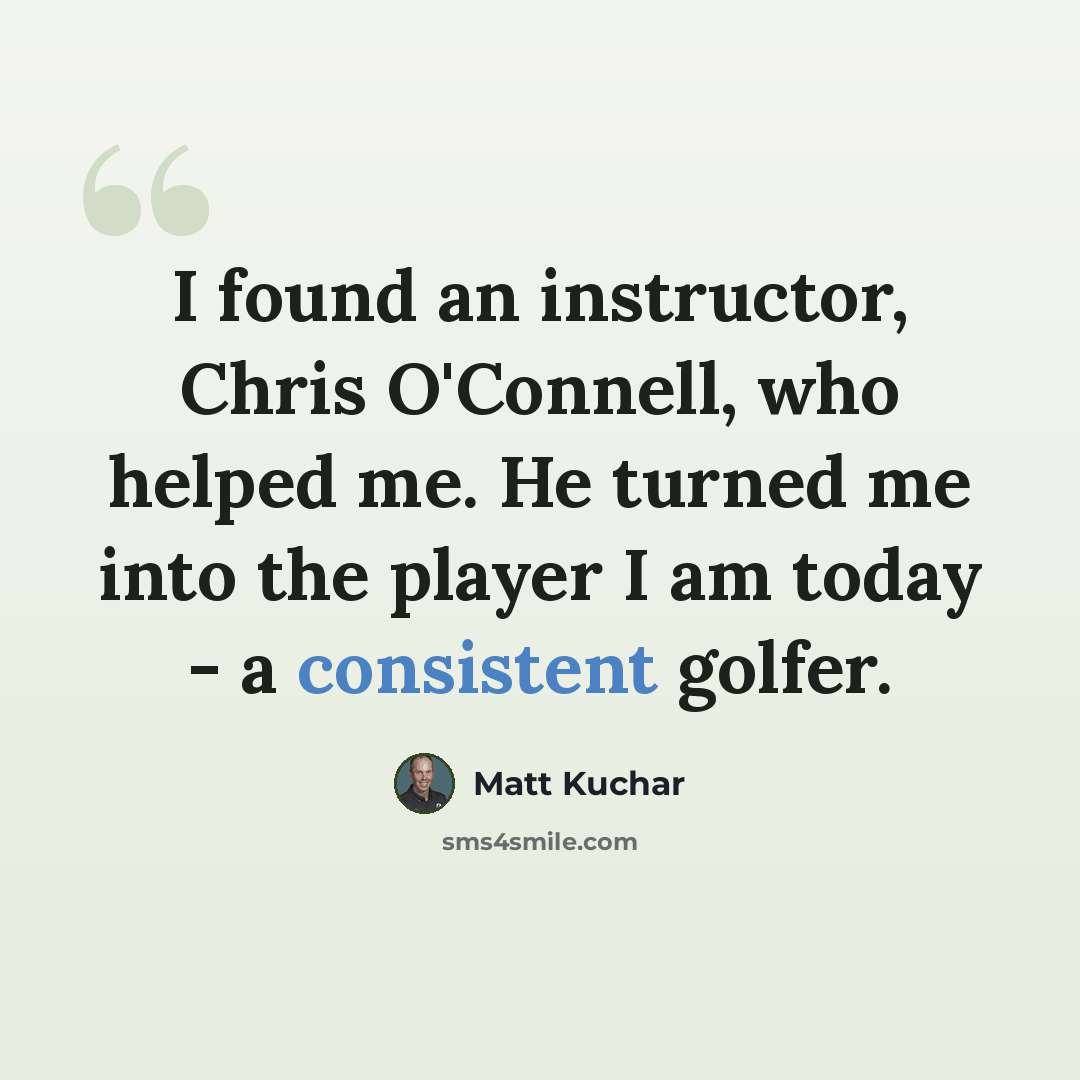 “I found an instructor, Chris O'Connell, who helped me. He turned me into the player I am today - a consistent golfer.” quote by Matt Kuchar