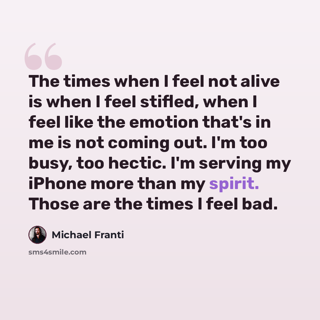 “The times when I feel not alive is when I feel stifled, when I feel like the emotion that's in me is not coming out. I'm too busy, too hectic. I'm serving my iPhone more than my spirit. Those are the times I feel bad.” quote by Michael Franti