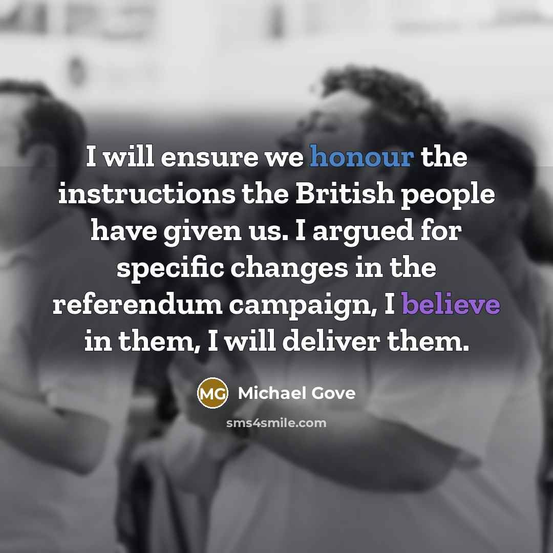 “I will ensure we honour the instructions the British people have given us. I argued for specific changes in the referendum campaign, I believe in them, I will deliver them.” quote by Michael Gove