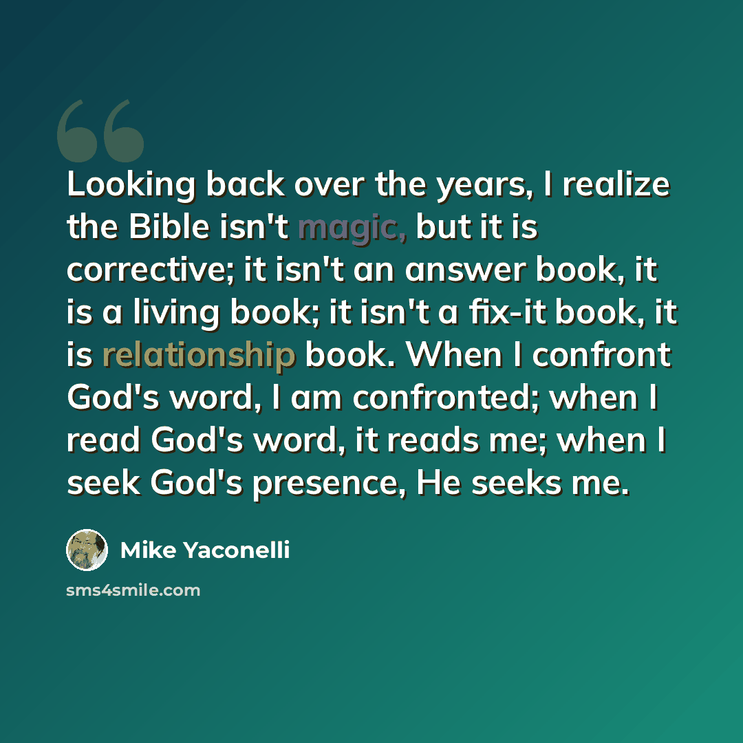 “Looking back over the years, I realize the Bible isn't magic, but it is corrective; it isn't an answer book, it is a living book; it isn't a fix-it book, it is relationship book. When I confront God's word, I am confronted; when I read God's word, it reads me; when I seek God's presence, He seeks…” quote by Mike Yaconelli