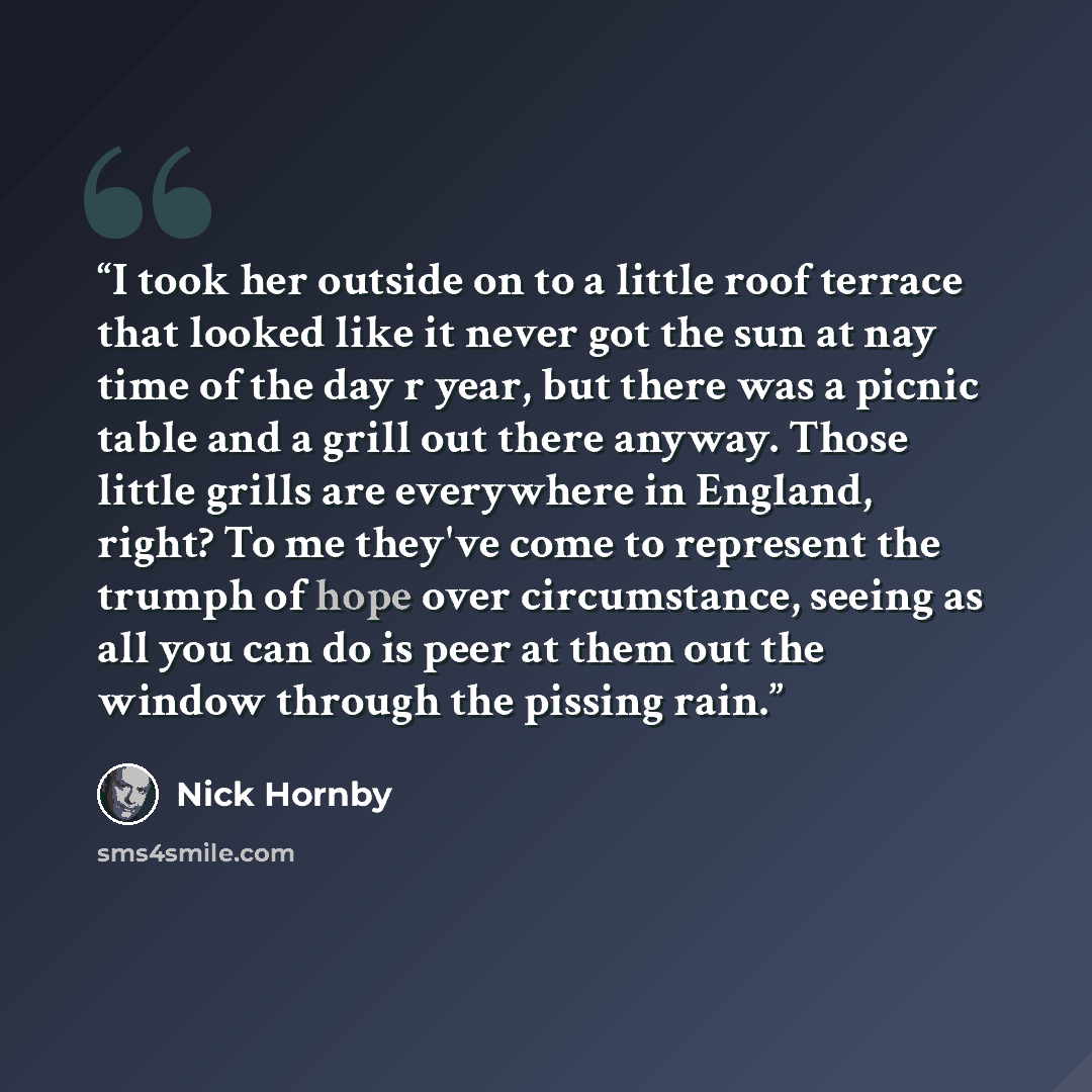 “I took her outside on to a little roof terrace that looked like it never got the sun at nay time of the day r year, but there was a picnic table and a grill out there anyway. Those little grills are everywhere in England, right? To me they've come to represent the trumph of hope over circumstance…” quote by Nick Hornby