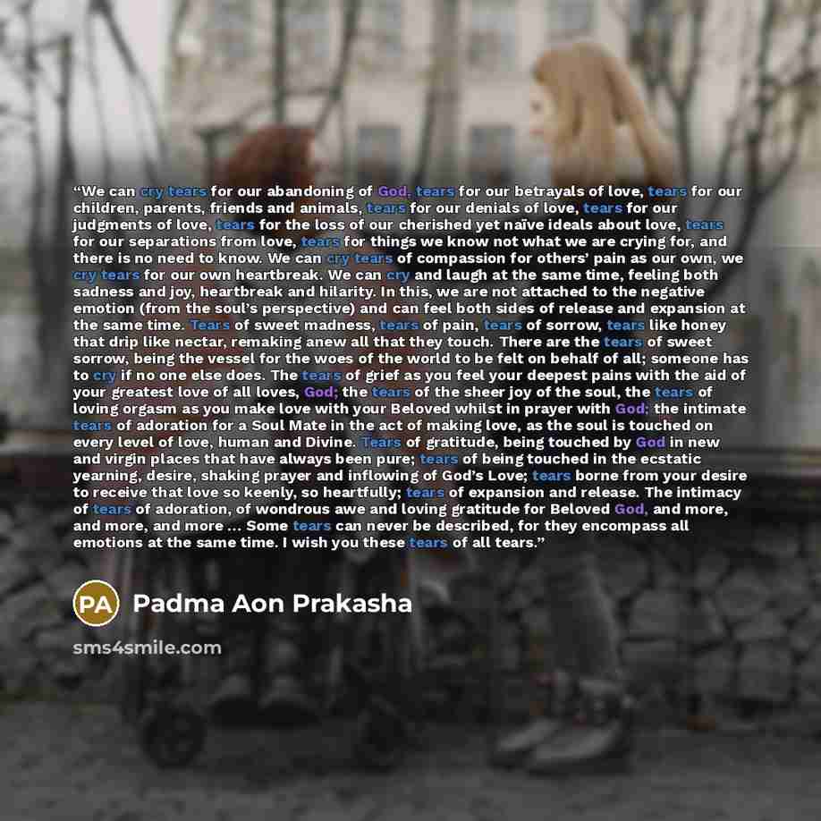 “We can cry tears for our abandoning of God, tears for our betrayals of love, tears for our children, parents, friends and animals, tears for our denials of love, tears for our judgments of love, tears for the loss of our cherished yet naïve ideals about love, tears for our separations from love…” quote by Padma Aon Prakasha