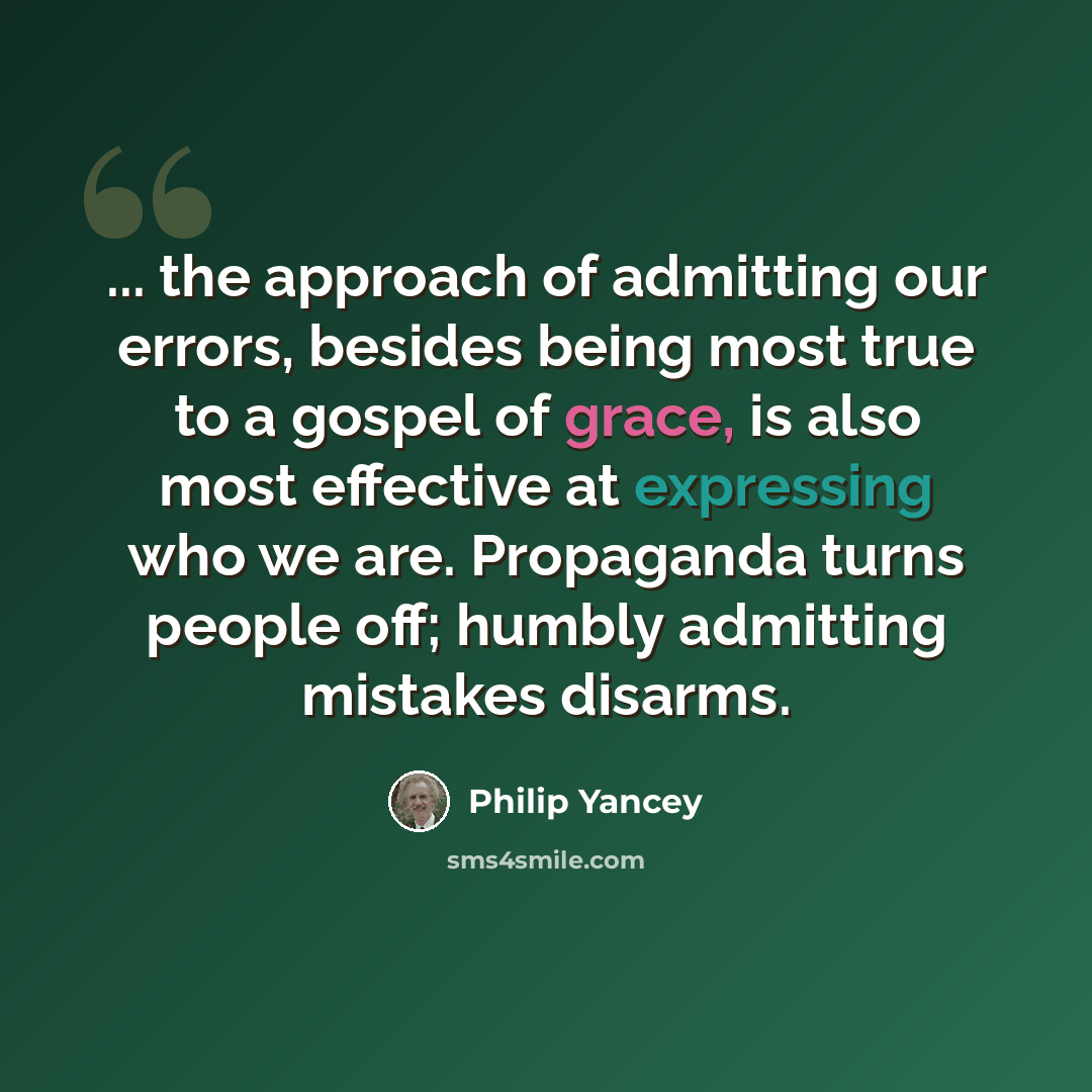 “... the approach of admitting our errors, besides being most true to a gospel of grace, is also most effective at expressing who we are. Propaganda turns people off; humbly admitting mistakes disarms.” quote by Philip Yancey