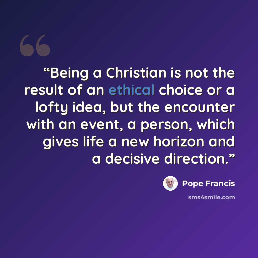 “Being a Christian is not the result of an ethical choice or a lofty idea, but the encounter with an event, a person, which gives life a new horizon and a decisive direction.” quote by Pope Francis