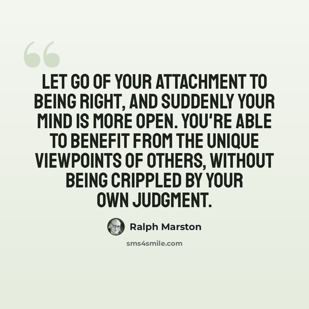“Let go of your attachment to being right, and suddenly your mind is more open. You're able to benefit from the unique viewpoints of others, without being crippled by your own judgment.” quote by Ralph Marston