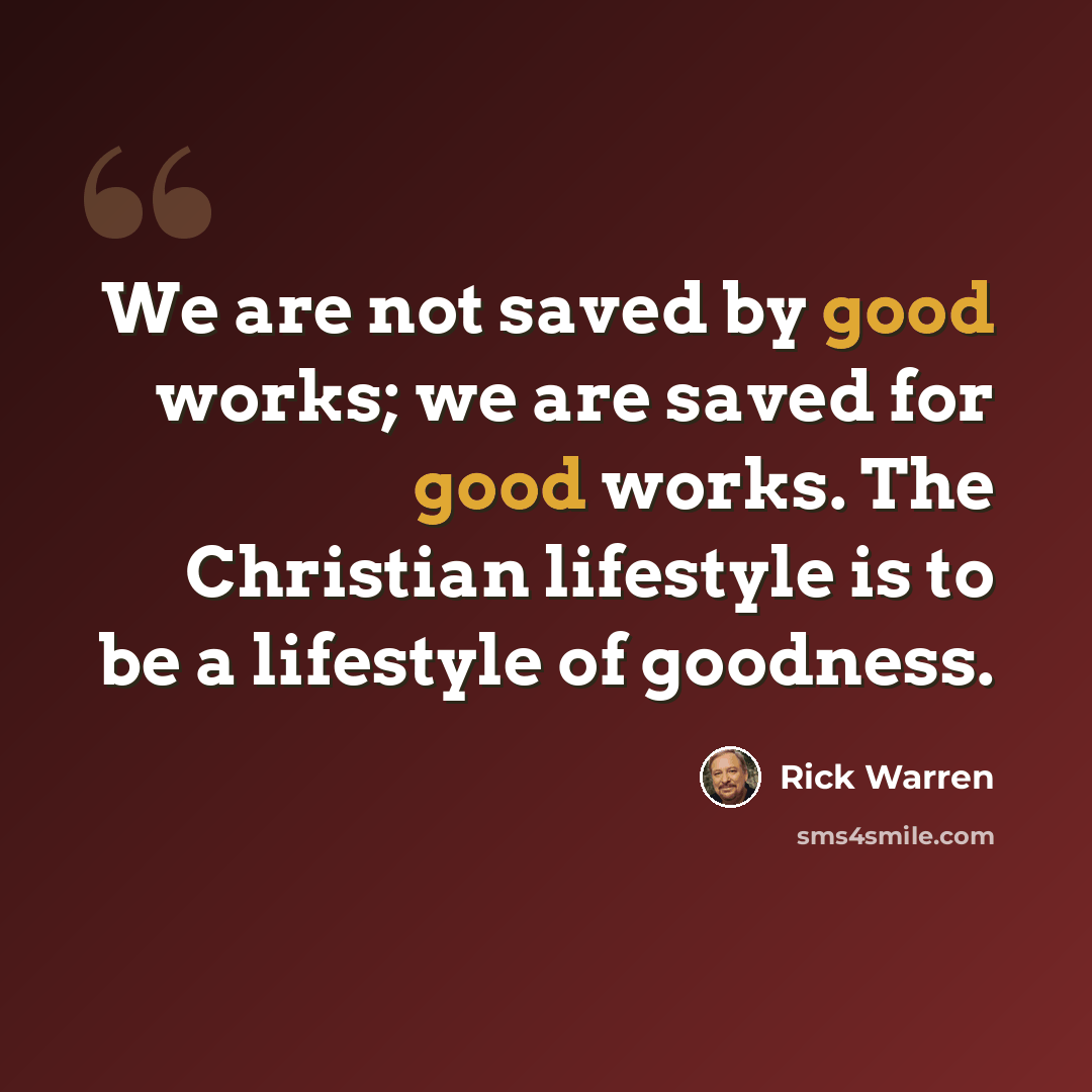 “We are not saved by good works; we are saved for good works. The Christian lifestyle is to be a lifestyle of goodness.” quote by Rick Warren