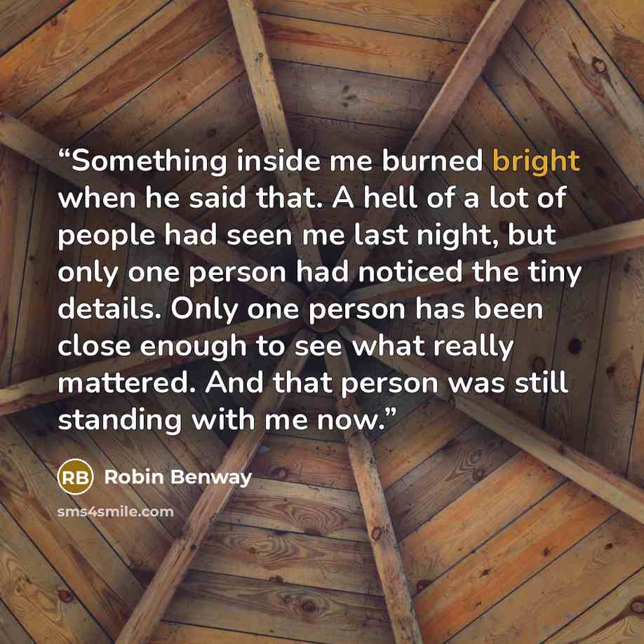 “Something inside me burned bright when he said that. A hell of a lot of people had seen me last night, but only one person had noticed the tiny details. Only one person has been close enough to see what really mattered. And that person was still standing with me now.” quote by robin benway