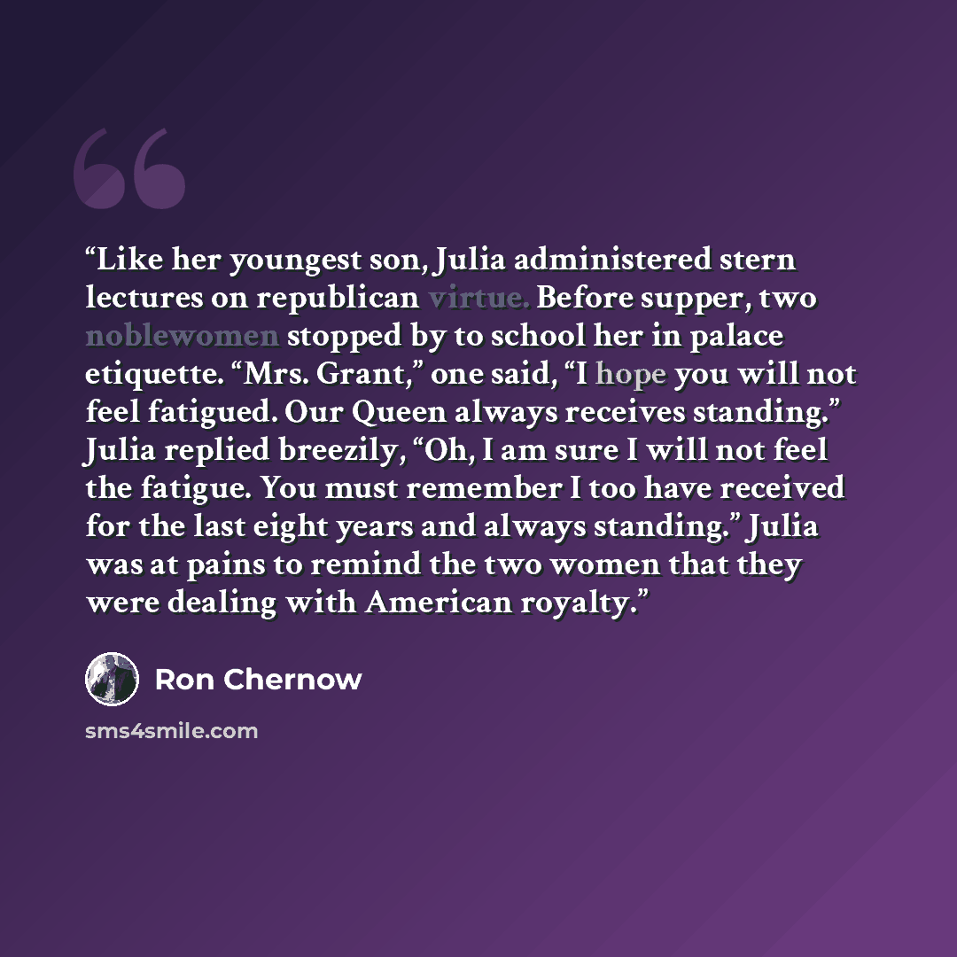 “Like her youngest son, Julia administered stern lectures on republican virtue. Before supper, two noblewomen stopped by to school her in palace etiquette. “Mrs. Grant,” one said, “I hope you will not feel fatigued. Our Queen always receives standing.” Julia replied breezily, “Oh, I am sure I will…” quote by Ron Chernow