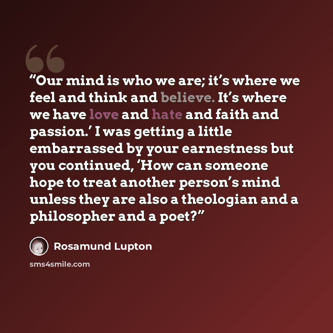 “Our mind is who we are; it’s where we feel and think and believe. It’s where we have love and hate and faith and passion.’ I was getting a little embarrassed by your earnestness but you continued, ‘How can someone hope to treat another person’s mind unless they are also a theologian and a…” quote by Rosamund Lupton