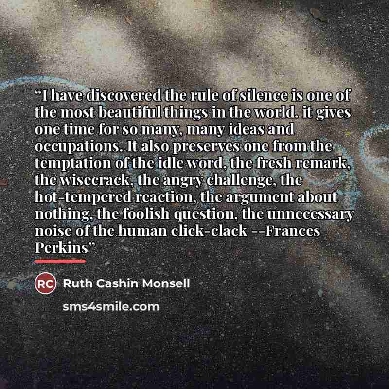 “I have discovered the rule of silence is one of the most beautiful things in the world. it gives one time for so many, many ideas and occupations. It also preserves one from the temptation of the idle word, the fresh remark, the wisecrack, the angry challenge, the hot-tempered reaction, the…” quote by Ruth Cashin Monsell