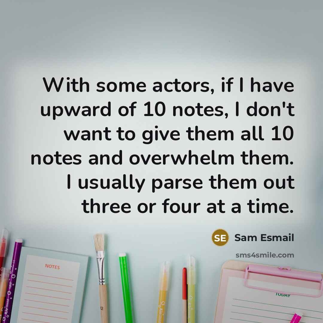 “With some actors, if I have upward of 10 notes, I don't want to give them all 10 notes and overwhelm them. I usually parse them out three or four at a time.” quote by Sam Esmail