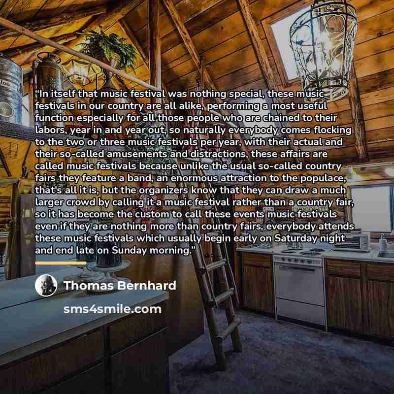 “In itself that music festival was nothing special, these music festivals in our country are all alike, performing a most useful function especially for all those people who are chained to their labors, year in and year out, so naturally everybody comes flocking to the two or three music festivals…” quote by Thomas Bernhard